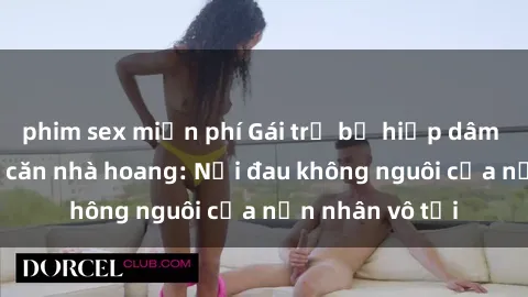 phim sex miễn phí Gái trẻ bị hiếp dâm bạo lực trong căn nhà hoang: Nỗi đau không nguôi của nạn nhân vô tội