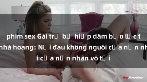 phim sex Gái trẻ bị hiếp dâm bạo lực trong căn nhà hoang: Nỗi đau không nguôi của nạn nhân vô tội