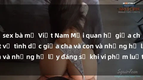 sex bà mẹ Việt Nam Mối quan hệ giữa cha và con: Sự thật về tình dục giữa cha và con và những hệ lụy đáng sợ khi vi phạm luật pháp.