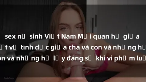 sex nữ sinh Việt Nam Mối quan hệ giữa cha và con: Sự thật về tình dục giữa cha và con và những hệ lụy đáng sợ khi vi phạm luật pháp.