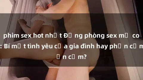 phim sex hot nhất Động phòng sex mẹ con: Bí mật tình yêu của gia đình hay phản cảm?