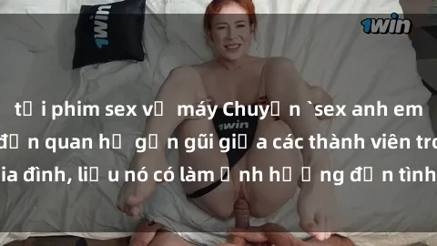 tải phim sex về máy Chuyện `sex anh em ruột` - Đề cập đến quan hệ gần gũi giữa các thành viên trong gia đình, liệu nó có làm ảnh hưởng đến tình cảm gia đình hay không?