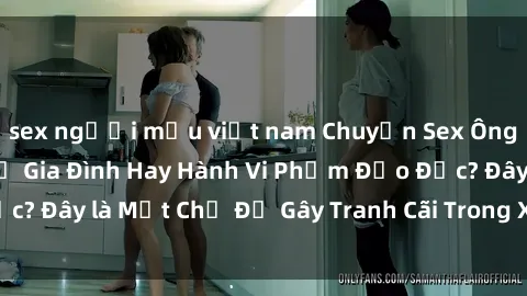 sex người mẫu việt nam Chuyện Sex Ông Cháu: Mối Quan Hệ Gia Đình Hay Hành Vi Phạm Đạo Đức? Đây là Một Chủ Đề Gây Tranh Cãi Trong Xã Hội Hiện Nay.