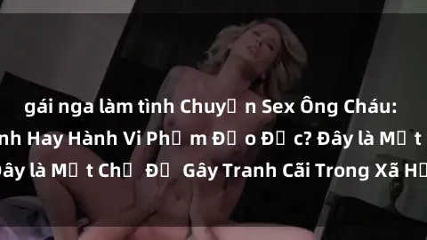 gái nga làm tình Chuyện Sex Ông Cháu: Mối Quan Hệ Gia Đình Hay Hành Vi Phạm Đạo Đức? Đây là Một Chủ Đề Gây Tranh Cãi Trong Xã Hội Hiện Nay.