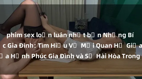 phim sex loạn luân nhật bản Những Bí Mật trong Tình Dục Gia Đình: Tìm Hiểu Về Mối Quan Hệ Giữa Hạnh Phúc Gia Đình và Sự Hài Hòa Trong Cuộc Sống Tình Dục
