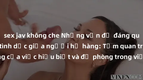 sex jav không che Những vấn đề đáng quan tâm về quan hệ tình dục giữa người họ hàng: Tầm quan trọng của việc hiểu biết và đề phòng trong việc tiếp xúc trong gia đình.