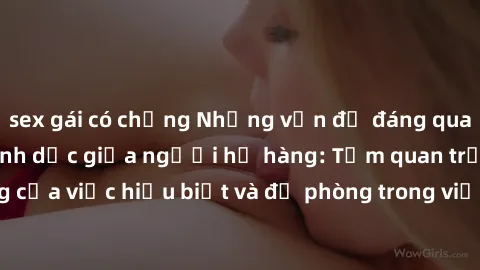 sex gái có chồng Những vấn đề đáng quan tâm về quan hệ tình dục giữa người họ hàng: Tầm quan trọng của việc hiểu biết và đề phòng trong việc tiếp xúc trong gia đình.