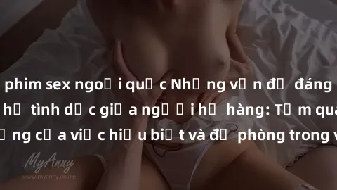 phim sex ngoại quốc Những vấn đề đáng quan tâm về quan hệ tình dục giữa người họ hàng: Tầm quan trọng của việc hiểu biết và đề phòng trong việc tiếp xúc trong gia đình.