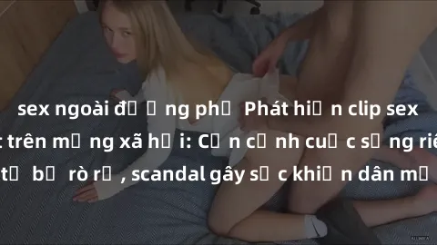 sex ngoài đường phố Phát hiện clip sex quay lén hot nhất trên mạng xã hội: Cận cảnh cuộc sống riêng tư bị rò rỉ, scandal gây sốc khiến dân mạng không khỏi bàng hoàng