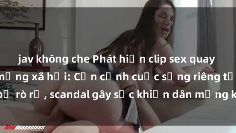jav không che Phát hiện clip sex quay lén hot nhất trên mạng xã hội: Cận cảnh cuộc sống riêng tư bị rò rỉ, scandal gây sốc khiến dân mạng không khỏi bàng hoàng