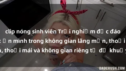 clip nóng sinh viên Trải nghiệm độc đáo tại sex nhà nghỉ: ẩn mình trong không gian lãng mạn, thoải mái và không gian riêng tư để khuấy động tình ái.