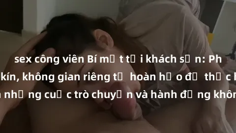 sex công viên Bí mật tại khách sạn: Phòng quay lén khép kín, không gian riêng tư hoàn hảo để thực hiện những cuộc trò chuyện và hành động không bị người khác phát hiện.