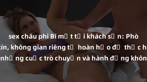 sex châu phi Bí mật tại khách sạn: Phòng quay lén khép kín, không gian riêng tư hoàn hảo để thực hiện những cuộc trò chuyện và hành động không bị người khác phát hiện.