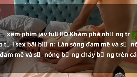 xem phim jav full HD Khám phá những trải nghiệm độc đáo tại sex bãi biển: Làn sóng đam mê và sự nóng bỏng cháy bỏng trên cát trắng