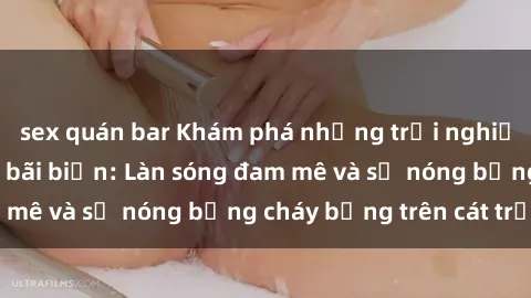 sex quán bar Khám phá những trải nghiệm độc đáo tại sex bãi biển: Làn sóng đam mê và sự nóng bỏng cháy bỏng trên cát trắng