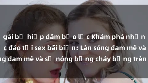 gái bị hiếp dâm bạo lực Khám phá những trải nghiệm độc đáo tại sex bãi biển: Làn sóng đam mê và sự nóng bỏng cháy bỏng trên cát trắng