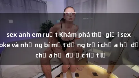 sex anh em ruột Khám phá thế giới sex quán karaoke và những bí mật động trời chưa hề được tiết lộ