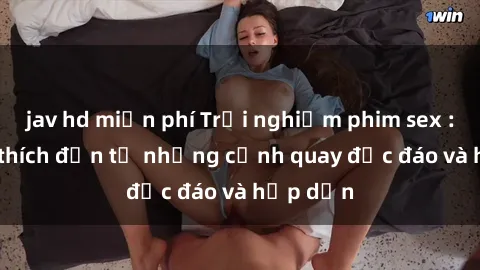 jav hd miễn phí Trải nghiệm phim sex : Sự kích thích đến từ những cảnh quay độc đáo và hấp dẫn