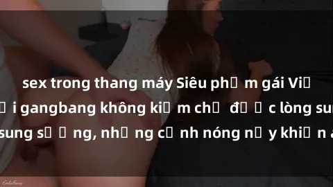 sex trong thang máy Siêu phẩm gái Việt tham gia trong buổi gangbang không kiềm chế được lòng sung sướng, những cảnh nóng nảy khiến ai cũng phải mãn nhãn