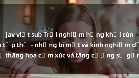 jav việt sub Trải nghiệm hứng khởi cùng với việc làm tình tập thể - những bí mật và kinh nghiệm để thăng hoa cảm xúc và tăng cường sự gắn kết trong mối quan hệ