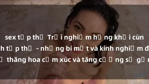 sex tập thể Trải nghiệm hứng khởi cùng với việc làm tình tập thể - những bí mật và kinh nghiệm để thăng hoa cảm xúc và tăng cường sự gắn kết trong mối quan hệ