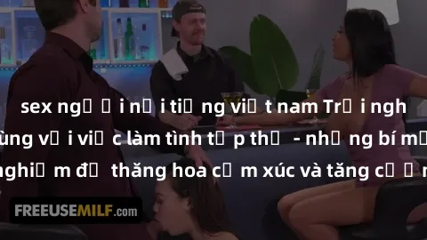 sex người nổi tiếng việt nam Trải nghiệm hứng khởi cùng với việc làm tình tập thể - những bí mật và kinh nghiệm để thăng hoa cảm xúc và tăng cường sự gắn kết trong mối quan hệ