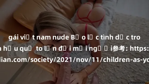 gái việt nam nude Bạo lực tình dục trong nhóm: nguy cơ và hậu quả to lớn đối mọi người参考: https://www.theguardian.com/society/2021/nov/11/children-as-young-as-four-are-being-sexually-abused-by-groups-
