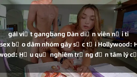 gái việt gangbang Dàn diễn viên nổi tiếng tham gia phim sex bạo dâm nhóm gây sốc tại Hollywood: Hậu quả nghiêm trọng đến tâm lý của các nghệ sĩ
