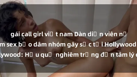gái call girl việt nam Dàn diễn viên nổi tiếng tham gia phim sex bạo dâm nhóm gây sốc tại Hollywood: Hậu quả nghiêm trọng đến tâm lý của các nghệ sĩ