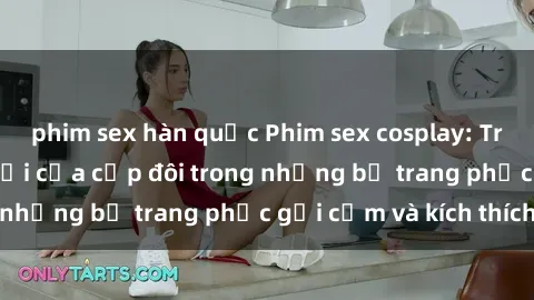 phim sex hàn quốc Phim sex cosplay: Trải nghiệm tuyệt vời của cặp đôi trong những bộ trang phục gợi cảm và kích thích