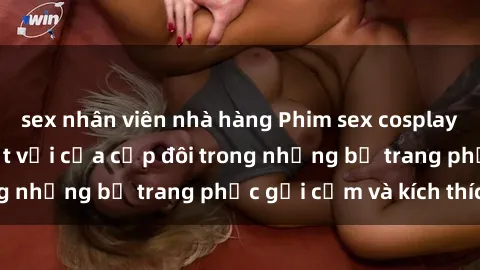 sex nhân viên nhà hàng Phim sex cosplay: Trải nghiệm tuyệt vời của cặp đôi trong những bộ trang phục gợi cảm và kích thích