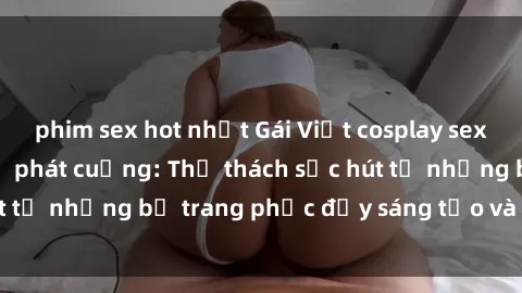 phim sex hot nhất Gái Việt cosplay sexy khiến fan hâm mộ phát cuồng: Thử thách sức hút từ những bộ trang phục đầy sáng tạo và quyến rũ!