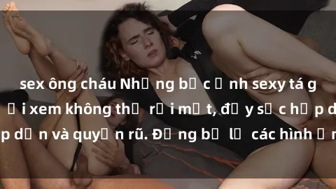 sex ông cháu Những bức ảnh sexy tá gợi cảm khiến người xem không thể rời mắt, đầy sức hấp dẫn và quyến rũ. Đừng bỏ lỡ các hình ảnh nóng bỏng này!