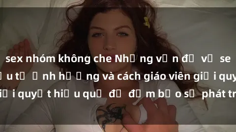 sex nhóm không che Những vấn đề về sex học sinh: Các yếu tố ảnh hưởng và cách giáo viên giải quyết hiệu quả để đảm bảo sự phát triển toàn diện.