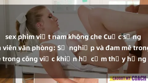 sex phim việt nam không che Cuộc sống tình dục của nhân viên văn phòng: Sự nghiệp và đam mê trong công việc khiến họ cảm thấy hứng thú với tình dục?