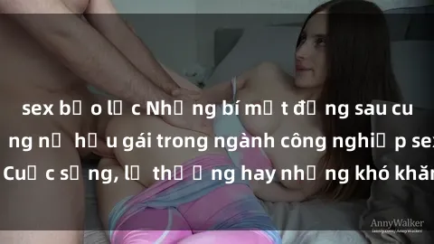 sex bạo lực Những bí mật đằng sau cuộc sống của những nữ hầu gái trong ngành công nghiệp sex: Cuộc sống, lẽ thường hay những khó khăn mà họ phải đối mặt.
