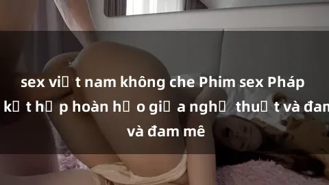 sex việt nam không che Phim sex Pháp - Sự kết hợp hoàn hảo giữa nghệ thuật và đam mê
