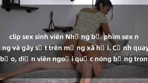 clip sex sinh viên Những bộ phim sex ngoại quốc nổi tiếng và gây sốt trên mạng xã hội. Cảnh quay táo bạo, diễn viên ngoại quốc nóng bỏng trong các tác phẩm đỉnh cao.