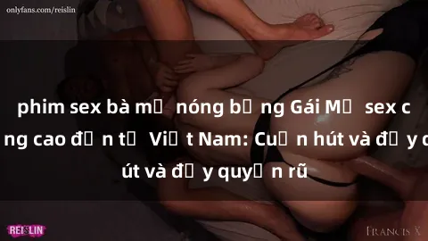 phim sex bà mẹ nóng bỏng Gái Mỹ sex chất lượng cao đến từ Việt Nam: Cuốn hút và đầy quyến rũ