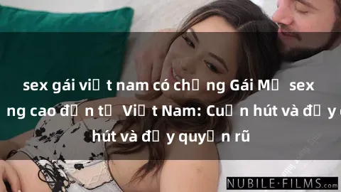 sex gái việt nam có chồng Gái Mỹ sex chất lượng cao đến từ Việt Nam: Cuốn hút và đầy quyến rũ