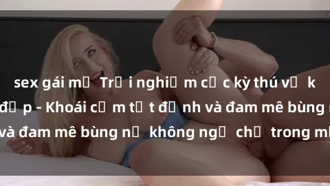 sex gái mỹ Trải nghiệm cực kỳ thú vị khi làm tình với gái đẹp - Khoái cảm tột đỉnh và đam mê bùng nổ không ngờ chỉ trong một đêm!