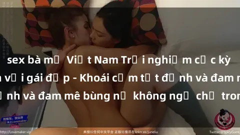 sex bà mẹ Việt Nam Trải nghiệm cực kỳ thú vị khi làm tình với gái đẹp - Khoái cảm tột đỉnh và đam mê bùng nổ không ngờ chỉ trong một đêm!