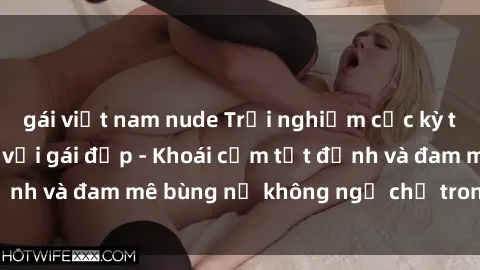 gái việt nam nude Trải nghiệm cực kỳ thú vị khi làm tình với gái đẹp - Khoái cảm tột đỉnh và đam mê bùng nổ không ngờ chỉ trong một đêm!