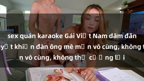 sex quán karaoke Gái Việt Nam dâm đãng: Những bí quyết khiến đàn ông mê mẩn vô cùng, không thể cưỡng lại