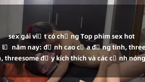 sex gái việt có chồng Top phim sex hot nhất không thể bỏ lỡ năm nay: đỉnh cao của đồng tính, threesome đầy kích thích và các cảnh nóng đang gây sốt!
