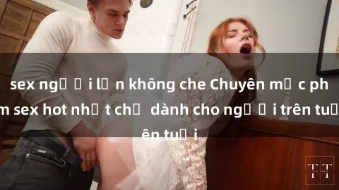 sex người lớn không che Chuyên mục phim sex hot nhất chỉ dành cho người trên tuổi