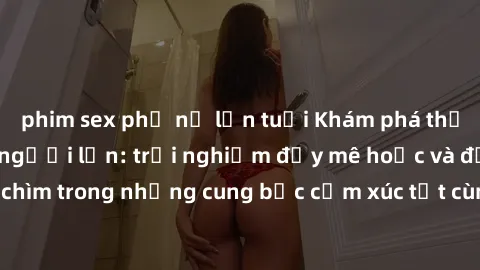 phim sex phụ nữ lớn tuổi Khám phá thế giới mới với sex người lớn: trải nghiệm đầy mê hoặc và đắm chìm trong những cung bậc cảm xúc tột cùng, hứng khởi và cuốn hút.