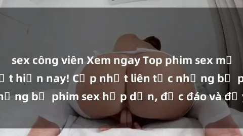 sex công viên Xem ngay Top phim sex mới nhất đang hot nhất hiện nay! Cập nhật liên tục những bộ phim sex hấp dẫn, độc đáo và đầy kích thích.