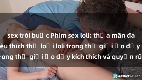 sex trói buộc Phim sex loli: thỏa mãn đam mê của người yêu thích thể loại loli trong thế giới ảo đầy kích thích và quyến rũ.