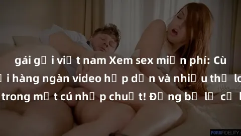 gái gọi việt nam Xem sex miễn phí: Cùng trải nghiệm với hàng ngàn video hấp dẫn và nhiều thể loại đa dạng chỉ trong một cú nhấp chuột! Đừng bỏ lỡ cơ hội thưởng thức tuyệt vời này ngay hôm nay!